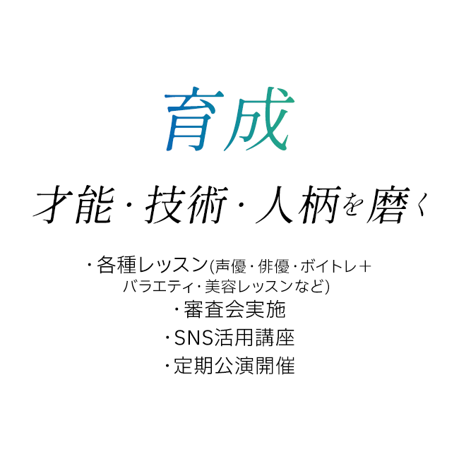 育成 才能・技術・人柄を磨く ・各種レッスン(声優・俳優・ボイトレ+バラエティ・美容レッスンなど) ・審査会実施 ・SNS活用講座 ・定期公演開催