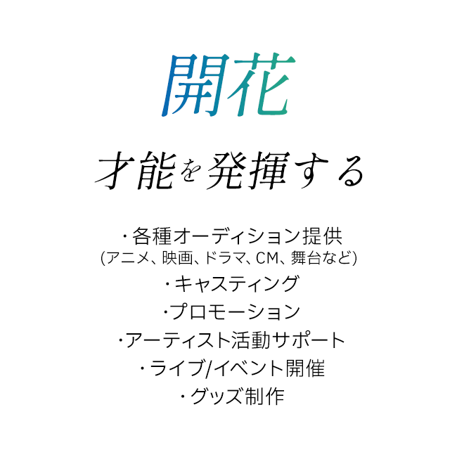 開花 才能を発揮する ・各種オーディション提供(アニメ、映画、ドラマ、CM、舞台など) ・キャスティング ・プロモーション ・アーティスト活動サポート ・ライブ/イベント開催 ・グッズ制作